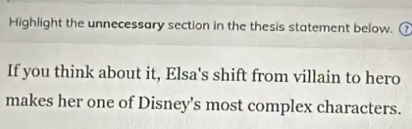 Highlight the unnecessary section in the thesis statement below. (7)
If you think about it.. Elsa's shift from villain to hero
makes her one of Disney's most complex characters.