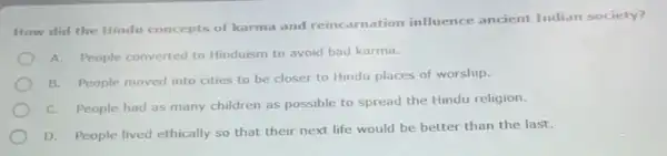 How did the Hindu concepts of karma and reincarnation influence ancient Indian society?
A. People converted to Hinduism to avoid bad karma.
B. People moved into cities to be closer to Hindu places of worship.
C. People had as many children as possible to spread the Hindu religion.
D. People lived ethically so that their next life would be better than the last.