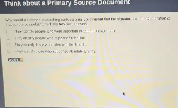 Why would a historian researching early colonial government find the signatures on the Declaration of
Independence useful?Check the two best answers.
They identify people who were important in colonial government.
They identify people who supported rebellion.
They identify those who sided with the British.
They identify those who supported absolute tyranny.