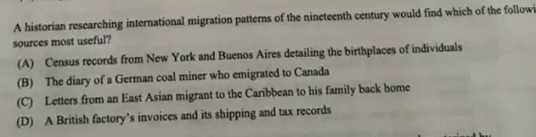 A historian researching international migration patterns of the nineteenth century would find which of the followi
sources most useful?
(A) Census records from New York and Buenos Aires detailing the birthplaces of individuals
(B) The diary of a German coal miner who emigrated to Canada
(C) Letters from an East Asian migrant to the Caribbean to his family back home
(D) A British factory's invoices and its shipping and tax records