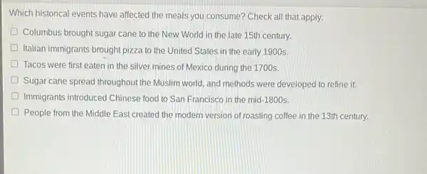 Which historical events have affected the meals you consume? Check all that apply.
Columbus brought sugar cane to the New World in the late 15th century.
Italian immigrants brought pizza to the United States in the early 1900s.
D Tacos were first eaten in the silver mines of Mexico during the 1700s.
Sugar cane spread throughout the Muslim world and methods were developed to refine it.
D Immigrants introduced Chinese food to San Francisco in the mid-1800s.
People from the Middle East created the modern version of roasting coffee in the 13th century.