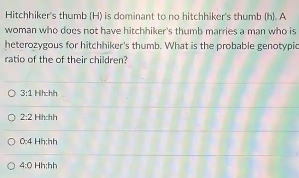 Hitchhiker's thumb (H) is dominant to no hitchhiker's thumb (h)A
woman who does not have hitchhiker's thumb marries a man who is
heterozygous for hitchhiker's thumb . What is the probable genotypic
ratio of the of their children?
3:1Hh:hh
2:2Hh:hh
0:4 Hh:hh
4:0 Hh:hh