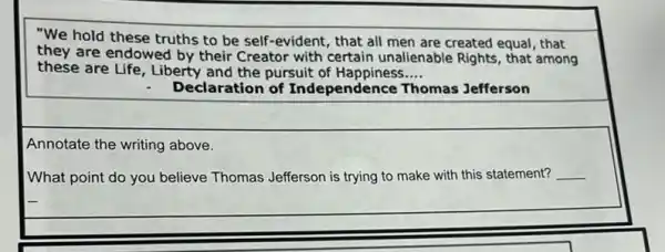 "We hold these truths to be self-evident that all men are created equal, that
they are endowed by their Creator with certain unalienable Rights, that among
these are Life, Liberty and the pursuit of Happiness __
Declaration of Independence Thomas Jefferson
Annotate the writing above.
What point do you believe Thomas Jefferson is trying to make with this statement? __