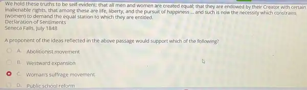 We hold these truths to be self-evident:that all men and women are created equal,that they are endowed by their Creator with certain
inalienable rights, that among these are life.liberty, and the pursuit of happiness __ and such is now the necessity which constrains
(women) to demand the equal station to which they are entitled.
Declaration of Sentiments
Seneca Falls, July 1848
A proponent of the ideas reflected in the above passage would support which of the following?
A. Abolitionist movement
B. Westward expansion
C. Woman's suffrage movement
D. Public school reform