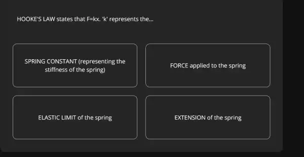 HOOKE'S LAW states that F=kx 'k' represents the. __
SPRING CONSTANT (representing the
stiffness of the spring)
FORCE applied to the spring
ELASTIC LIMIT of th e spring
EXTENSION of the spring