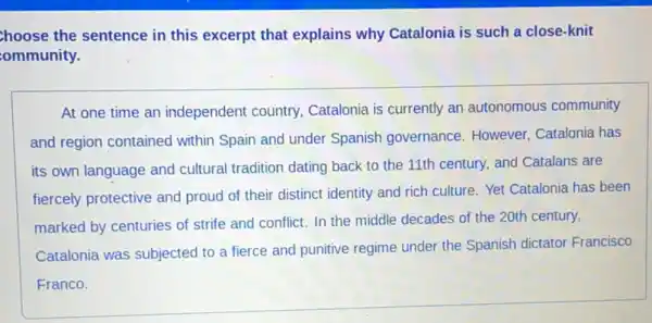 hoose the sentence in this excerpt that explains why Catalonia is such a close-knit
ommunity.
At one time an independent country,Catalonia is currently an autonomous community
and region contained within Spain and under Spanish governance However, Catalonia has
its own language and cultural tradition dating back to the 11th century,and Catalans are
fiercely protective and proud of their distinct identity and rich culture.Yet Catalonia has been
marked by centuries of strife and conflict. In the middle decades of the 20th century,
Catalonia was subjected to a fierce and punitive regime under the Spanish dictator Francisco
Franco.