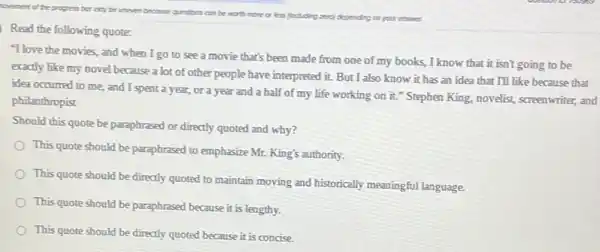 hovecent of the progress bo coy be
uneven becase questions con be moth more or ess (notding and depending on your crsser.
Read the following quote:
"I love the movies.and when I go to see a movie that's been made from one of my books, I know that it isn't going to be
exactly like my novel because a lot of other people have interpreted it. But I also know it has an idea that I'll like because that
idea occurred to me.and I spent a year,or a year and a half of my life working on it." Stephen King.novelist, screenwriter, and
philanthropist
Should this quote be paraphrased or directly quoted and why?
This quote should be paraphrased to emphasize Mr.King's authority.
This quote should be directly quoted to maintain moving and historically meaningful language.
This quote should be paraphrased because it is lengthy.
This quote should be directly quoted because it is concise.