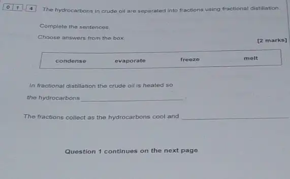 The hydrocarbons in crude oil are separated into fractions using fractional distillation.
Complete the sentences.
Choose answers from the box
[2 marks]
condense
evaporate
freeze
melt
In fractional distillation the crude oil is heated so
the hydrocarbons __
The fractions collect as the hydrocarbons cool and __
Question 1 continues on the next page