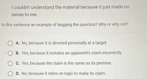 I couldn't understand the material because it just made no
sense to me.
Is this sentence an example of begging the question? Why or why not?
A. No, because it is directed personally at a target.
B. Yes, because it restates an opponent's claim incorrectly.
C. Yes, because the claim is the same as its premise.
D. No, because it relies on logic to make its claim.