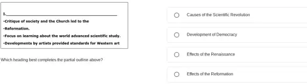 I. __
-Critique of society and the Church led to the
-Reformation.
-Focus on learning about the world advanced scientific study.
-Developments by artists provided standards for Western art
Which heading best completes the partial outline above?
Causes of the Scientific Revolution
Development of Democracy
Effects of the Renaissance
Effects of the Reformation