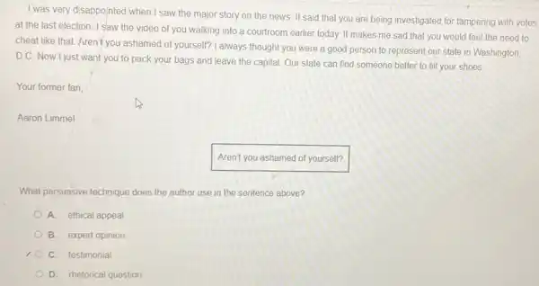 I was very disappointed when I saw the major story on the news. It said that you are being investigated for tampering with votes
at the last election I saw the video of you walking into a courtroom earlier today. It makes me sad that you would feel the need to
cheat like that. Aren't you ashamed of yourself? I always thought you were a good person to represent our state in Washington,
D.C. Now I just want you to pack your bags and leave the capital. Our state can find someone better to fill your shoes
Your former fan
Aaron Limmel
Aren't you ashamed of yourself?
What persuasive technique does the author use in the sentence above?
A. ethical appeal
B. expert opinion
C. testimonial
D. rhetorical question