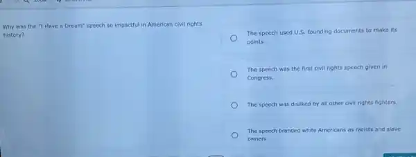 Why was the "I Have a Dream" speech so impactful in American civil rights
history?
The speech used U.S.founding documents to make its
points.
The speech was the first civil rights speech given in
Congress.
The speech was disliked by all other civil rights fighters.
The speech branded white Americans as racists and slave
owners.