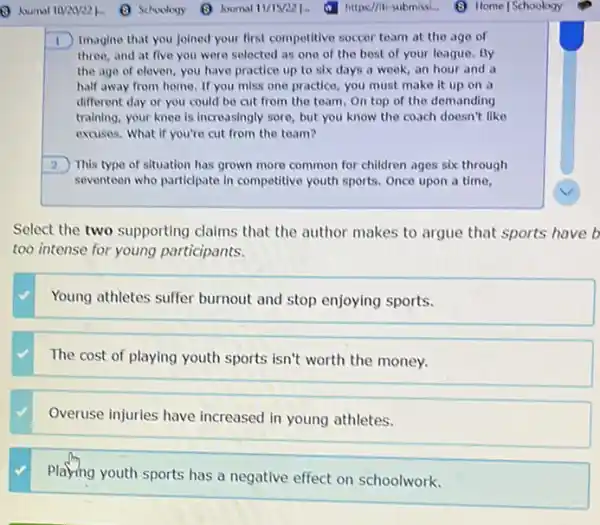 I Imagine that you joined your first competitive soccer team at the age of
three, and at five you were selected as one of the best of your league. By
the age of eleven you have practice up to six days a week, an hour and a
half away from home If you miss one practice, you must make it up on a
different day or you could be cut from the team.On top of the demanding
training, your knee is increasingly sore, but you know the coach doesn't like
excuses. What if you're cut from the team?
2 This type of situation has grown more common for children ages six through
seventeen who particlpate in competitive youth sports. Once upon a time,
Select the two supporting claims that the author makes to argue that sports have b
too intense for young participants.
Young athletes suffer burnout and stop enjoying sports.
The cost of playing youth sports isn't worth the money.
Overuse injuries have increased in young athletes.
Playing youth sports has a negative effect on schoolwork.