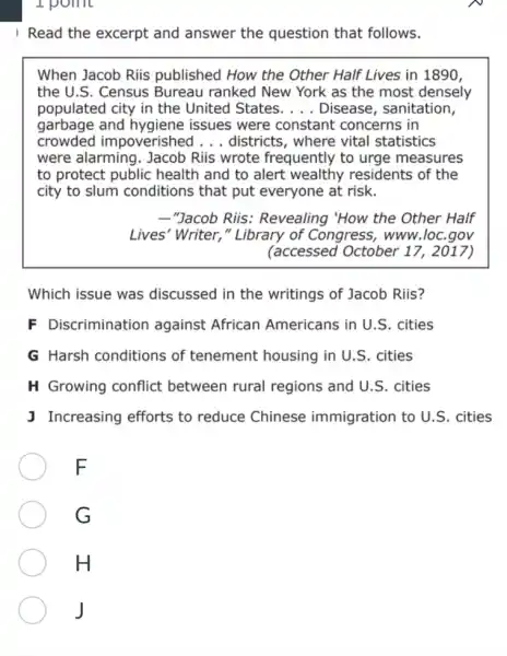 I point
I Read the excerpt and answer the question that follows.
When Jacob Riis published How the Other Half Lives in 1890.
the U.S. Census Bureau ranked New York as the most densely
populated city in the United States. __ Disease, sanitation,
garbage and hygiene issues were constant concerns in
crowded impoverished __ districts, where vital statistics
were alarming. Jacob Riis wrote frequently to urge measures
to protect public health and to alert wealthy residents of the
city to slum conditions that put everyone at risk.
__ "Jacob Riis : Revealing "How the Other Half
Lives' Writer," Library of Congress ; www.loc.gov
(accessed October 17, 2017)
Which issue was discussed in the writings of Jacob Riis?
F Discrimination against African Americans in U.S . cities
G Harsh conditions of tenement housing in U.S. cities
H Growing conflict between rural regions and U.S . cities
J Increasing efforts to reduce Chinese immigration to U.S . cities
F
G
H
J