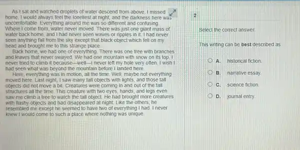 As I sat and watched droplets of water descend from above, I missed
home.I would always feel the loneliest at night, and the darkness here was
uncomfortable. Everything around me was so different and confusing.
Where I come from, water never moved. There was just one giant mass of
water back home, and I had never seen waves or ripples in it.I had never
seen anything fall from the sky except that black object which fell on my
head and brought me to this strange place.
Back home, we had one of everything. There was one tree with branches
and leaves that never swayed.We had one mountain with snow on its top. I
never tried to climb it because-well-I never left my hole very often. I wish I
had seen what was beyond the mountain before I landed here.
Here, everything was in motion, all the time Well, maybe not everything
moved here. Last night,I saw many tall objects with lights, and those tall
objects did not move a bit. Creatures were coming in and out of the tall
structures all the time .This creature with two eyes, hands, and legs even
saw me climb a tree to watch the tall object. He had brought more creatures
with flashy objects and had disappeared at night Like the others, he
resembled me except he seemed to have two of everything I had I never
knew I would come to such a place where nothing was unique
Select the correct answer.
This writing can be best described as
A. historical fiction
B. narrative essay.
C. science fiction
D. journal entry.