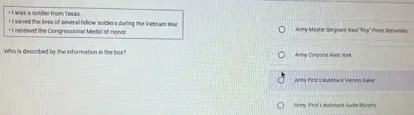 - I was a soldier from Texas.
- I saved the lives of several fellow soldiers during the Vietnam War.
-I received the Congressional Medal of Honor.
Who is described by the information in the box?
Army Master Sergeant Raul "Roy" Perez Benavidez
Army Corporal Alvin York
Army First Lieutenant Vernon Baker
Army First Lieutenant Audie Murphy