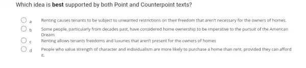 Which idea is best supported by both Point and Counterpoint texts?
Renting causes tenants to be subject to unwanted restrictions on their freedom that aren't necessary for the owners of homes.
b Some people, particularly from decades past, have considered home ownership to be imperative to the pursuit of the American
Dream.
Renting allows tenants freedoms and luxuries that aren't present for the owners of homes
People who value strength of character and individualism are more likely to purchase a home than rent, provided they can afford
it.