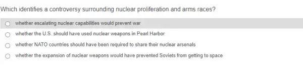 Which identifies a controversy surrounding nuclear proliferation and arms races?
whether escalating nuclear capabilities would prevent war
whether the U.S. should have used nuclear weapons in Pearl Harbor
whether NATO countries should have been required to share their nuclear arsenals
whether the expansion of nuclear weapons would have prevented Soviets from getting to space