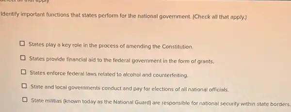 Identify important functions that states perform for the national government. (Check all that apply.)
States play a key role in the process of amending the Constitution.
D
States provide financial aid to the federal government in the form of grants.
States enforce federal laws related to alcohol and counterfeiting.
State and local governments conduct and pay for elections of all national officials.
State militias (known today as the National Guard)are responsible for national security within state borders.