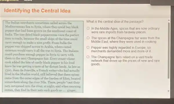 Identifying the Central Idea
The Italian merchants sometimes sailed across the
Mediterranean Sea to Syria where they could buy black
pepper that had been grown on the southwest coast of
India. The tiny dried black peppercorns were the perfect
item to trade, because the small ships of the time could
carry enough to make a nice profit. From India the
pepper was shipped across to Arabia, where camel
caravans would carry it all the way to Syria. The Italians
could purchase enough pepper in Syria to carry with
them to the next Champagne fair. Every count whose
cook added the bite of costly black pepper to his food
knew he was getting a taste of far distant lands. As late as
1300, Jean de Joieville,a French writer who had actually
lived in the Muslim world, still believed that these spices
came from the outer edges of the Garden of Eden, located
somewhere along the river Nile. There, people "cast their
nets outspread into the river, at night; and when morning
comes, they find in their nets such goods as __ ginger,
What is the central idea of the passage?
In the Middle Ages spices that are now ordinary
were rare imports from faraway places
The spices at the Champagne fair were from the
Middle East, where they were used in cooking
Pepper was highly regarded in Europe so
merchants demanded more and more of it.
The Champagne fairs relied on a vast trade
network that drove up the prices of new and rare
goods