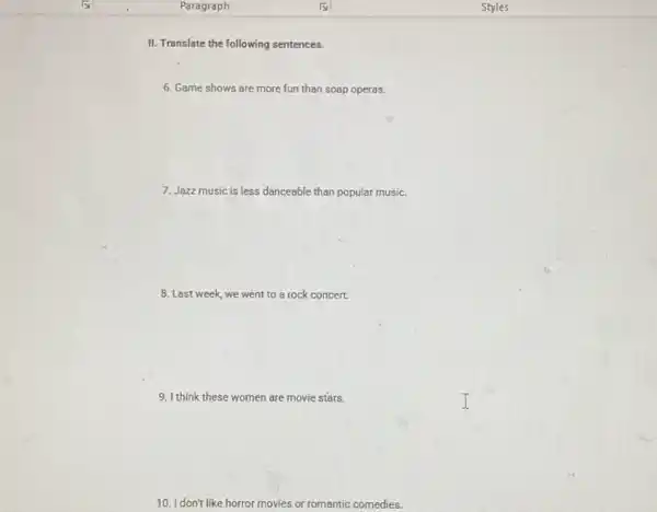 II. Translate the following sentences.
6. Game shows are more fun than soap operas.
7. Jazz music is less danceable than popular music.
8. Last week, we went to a rock concert.
9. I think these women are movie stars.
10. I don't like horror movies or romantic comedies.
Styles