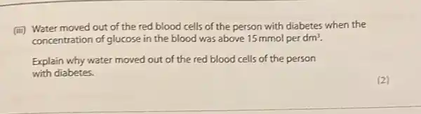 (iii) Water moved out of the red blood cells of the person with diabetes when the
concentration of glucose in the blood was above 15 mmol per dm^3
Explain why water moved out of the red blood cells of the person
with diabetes.