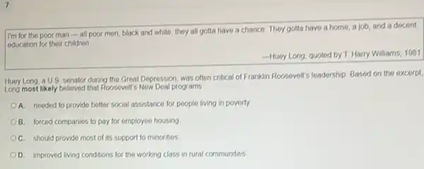 I'm for the poor man-all poor men, black and white they all gotta have a chance. They gotta have a home, a job, and a docont
education for their children
Hucy Long, quoted by T Harry Williams, 1981
Huoy Long, a U.S senator during the Great Depression, was often critical of Franklin Roosevelt's leadership Based on the excerpt,
Long most likely beloved that Rossvelt's Now Deal programs
A. needed to provido better social assistance for people living in poverty.
B. forced companies to pay for employee housing
C. should provide most of its support to minorities
D. improved living conditions for the working class in rural communities