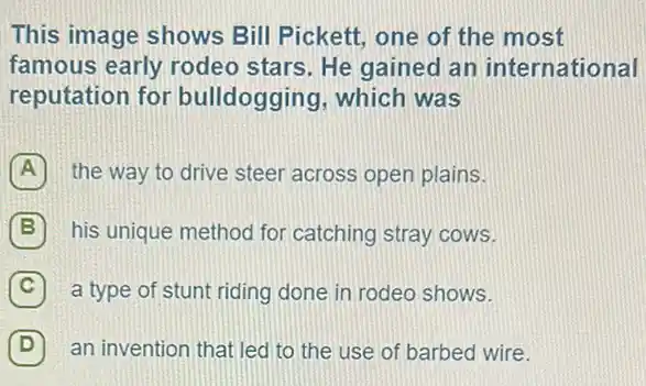 This image shows Bill Pickett, one of the most
famous early rodeo stars. He gained an international
reputation for bulldogging, which was
the way to drive steer across open plains.
B ) his unique method for catching stray cows.
C a type of stunt riding done in rodeo shows.
(D) an invention that led to the use of barbed wire. D