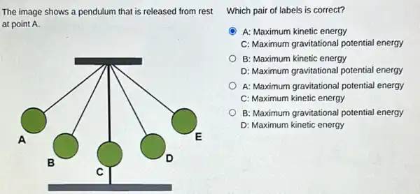 The image shows a pendulum that is released from rest
at point A.
A	E
B
D
C
Which pair of labels is correct?
A: Maximum kinetic energy
C: Maximum gravitational potential energy
B: Maximum kinetic energy
D: Maximum gravitational potential energy
A: Maximum gravitational potential energy
C: Maximum kinetic energy
B: Maximum gravitational potential energy
D: Maximum kinetic energy