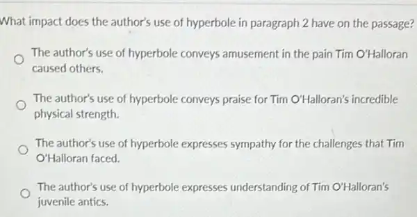 What impact does the author's use of hyperbole in paragraph 2 have on the passage?
The author's use of hyperbole conveys amusement in the pain Tim O'Halloran
caused others.
The author's use of hyperbole conveys praise for Tim O'Halloran's incredible
physical strength.
The author's use of hyperbole expresses sympathy for the challenges that Tim
O'Halloran faced.
The author's use of hyperbole expresses understanding of Tim O'Halloran's square