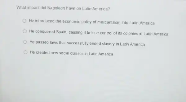 What impact did Napoleon have on Latin America?
He introduced the economic policy of mercantilism into Latin America
He conquered Spain causing it to lose control of its colonies in Latin America
He passed laws that successfully ended slavery in Latin America
He created new social classes in Latin America