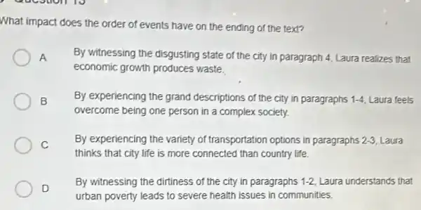 What impact does the order of events have on the ending of the text?
A
By witnessing the disgusting state of the city in paragraph 4, Laura realizes that
economic growth produces waste.
B By experiencing the grand descriptions of the city in paragraphs 1-4 Laura feels
overcome being one person in a complex society.
C
By experiencing the variety of transportation options in paragraphs 2-3 Laura
thinks that city life is more connected than country life.
D
By witnessing the dirtiness of the city in paragraphs 1-2, Laura understands that
urban poverty leads to severe health issues in communities.