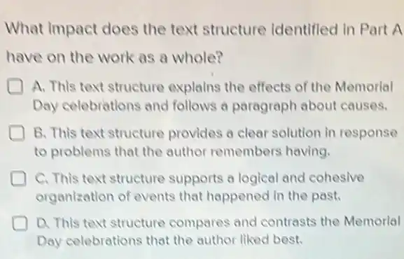 What Impact does the text structure Identifled In Part A
have on the work as a whole?
A. This text structure explains the effects of the Memorial
Day celebrations and follows a paragraph about causes.
B. This text structure provides a clear solution in response
to problems that the author remembers having.
D C. This text structure supports a logical and cohesive
organization of events that happened in the past.
D D. This text structure compares and contrasts the Memorial
Day celebrations that the author liked best.