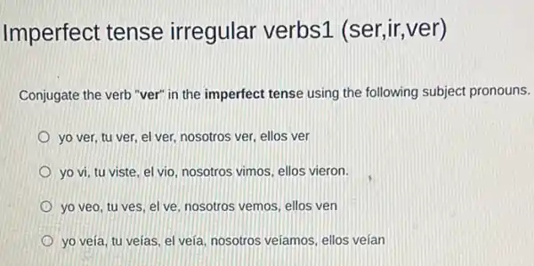 Imperfect tense irregular verbs1 (ser,ir,ver)
Conjugate the verb "ver"in the imperfect tense using the following subject pronouns.
yo ver, tu ver el ver, nosotros ver ellos ver
yo vi, tu viste el vio, nosotros vimos ellos vieron.
yo veo, tu ves el ve, nosotros vemos ellos ven
yo veía, tu veías el veía, nosotros veiamos ellos veían