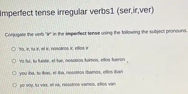 Imperfect tense irregular verbs1 (ser,ir,ver)
Conjugate the verb "ir"in the imperfect tense using the following the subject pronouns.
Yo, ir, tu ir el ir, nosotros ir,ellos ir
Yo fui, tu fuiste el fue, nosotros fuimos ellos fueron
you iba, tu ibas el iba, nosotros ibamos ellos iban
yo voy, tu vas el va, nosotros vamos ellos van