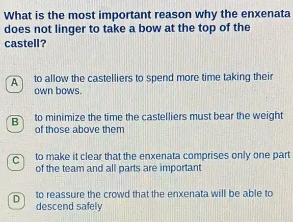 What is the most important reason why the enxenata
does not linger to take a bow at the top of the
castell?
to allow the castelliers to spend more time taking their
A
own bows.
B
to minimize the time the castelliers must beat the weight
B
of those above them
C
to make it clear that the enxenata comprises only one part
C
of the team and all parts are important
D
to reassure the crowd that the enxenata will be able to
D
descend safely