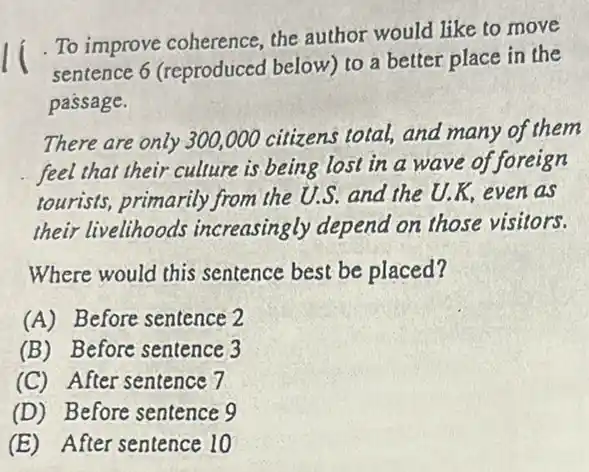 To improve coherence the author would like to move
sentence 6 (reproduced below) to a better place in the
passage.
There are only 300,000 citizens total, and many of them
feel that their culture is being lost in a wave of foreign
tourists, primarily from the U.S. and the U.K.even as
their livelihoods increasingly depend on those visitors.
Where would this sentence best be placed?
(A) Before sentence 2
(B) Before sentence 3
(C) After sentence 7
(D) Before sentence 9
(E) After sentence 10