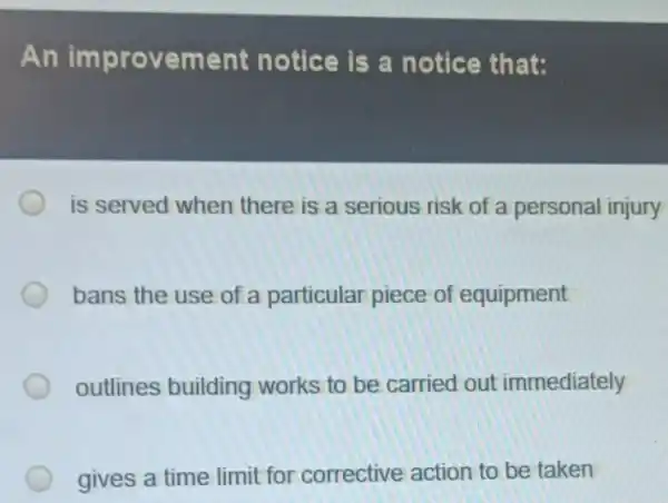 An improvement notice is a notice that:
is served when there is a serious risk of a personal injury
bans the use of a particular piece of equipment
outlines building works to be carried out immediately
gives a time limit for corrective action to be taken