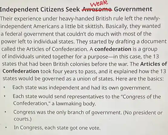 Independent Citizens Seek Awasome Government
Their experience under heavy-handed British rule left the newly-
independent Americans a little bit skittish. Basically.they wanted
a federal government that couldn't do much with most of the
power left to individual states. They started by drafting a document
called the Articles of Confederation. A confederation is a group
of individuals united together for a purpose in this case, the 13
states that had been British colonies before the war. The Articles of
Confederation took four years to pass, and it explained how the 13
states would be governed as a union of states. Here are the basics:
Each state was independent and had its own government.
Each state would send representatives to the "Congress of the
Confederation," a lawmaking body.
Congress was the only branch of government. (No president or
courts.)
- In Congress, each state got one vote.