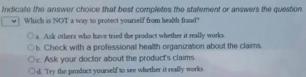 Indicate the answer choice that best completes the statement or answers the question.
square  Which is NOT a way to protect yourself from health fraud?
a. Ask others who have tried the product whether it really works.
b. Check with a professional health organization about the claims.
c. Ask your doctor about the product's claims
d. Try the product yourself to see whether it really works.