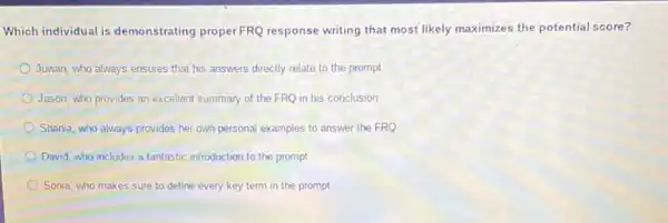 Which individual is demonstrating properFRQ response writing that most likely maximizes the potential score?
Juwan, who always ensures that his answers directly relate to the prompt
Jason, who provides an excellent summary of the FRQ in his conclusion
Shania, who always provides her own personal examples to answer the FRQ
David, who includes a fantastic introduction to the prompt
Sonia, who makes sure to define every key term in the prompt