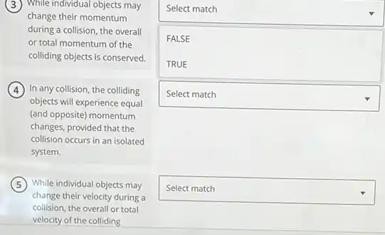 While individual objects may
change their momentum
during a collision, the overall
or total momentum of the
colliding objects is conserved.
In any collision, the colliding
objects will experience equal
(and opposite) momentum
changes, provided that the
collision occurs in an isolated
system.
While individual objects may
change their velocity during a
collision, the overall or total
velocity of the colliding
square 
square  FALSE
square 
square 
square