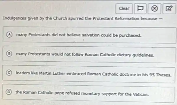 Indulgences given by the Church spurred the Protestant Reformation because -
A many Protestants did not believe salvation could be purchased.
B many Protestants would not follow Roman Catholic dietary guidelines.
C leaders like Martin Luther embraced Roman Catholic doctrine in his 95 Theses.
D
the Roman Catholic pope refused monetary support for the Vatican.