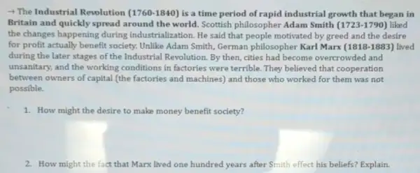 - The Industrial Revolution (1760-1840) is a time period of rapid industrial growth that began in
Britain and quickly spread around the world.Scottish philosopher Adam Smith (1723-1790) liked
the changes happening during industrialization. He said that people motivated by greed and the desire
for profit actually benefit society. Unlike Adam Smith.German philosopher Karl Marx (1818-1883) lived
during the later stages of the Industrial Revolution By then, cities had become overcrowded and
unsanitary, and the working conditions in factories were terrible. They believed that cooperation
between owners of capital (the factories and machines)and those who worked for them was not
possible.
1. How might the desire to make money benefit society?
2. How might the fact that Marx lived one hundred years after Smith effect his beliefs? Explain.