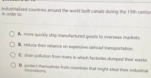 Industrialized countries around the world built canals during the 19th centur
in order to:
A. more quickly ship manufactured goods to overseas markets.
B. reduce their reliance on expensive railroad transportation.
C. drain pollution from rivers in which factories dumped their waste.
D. protect themselves from countries that might steal their industrial
innovations.