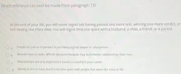 Which inference can best be made from paragraph 13?
At the end of your life you will never regret not having passed one more test, winning one more verdict, or
not closing one more deal. You will regret time not spent with a husband, a child a friend, or a parent.
a People are just as important in you being a great lawyer or salesperson.
b Women have to make difficult decisions because they build better relationships than men.
Relationships are only important if you're successful in your career.
d Money is nice to have, but it's the time spent with people that mean the most in life.