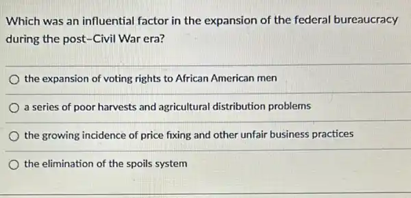 Which was an influential factor in the expansion of the federal bureaucracy
during the post-Civil War era?
the expansion of voting rights to African American men
a series of poor harvests and agricultural distribution problems
the growing incidence of price fixing and other unfair business practices
the elimination of the spoils system