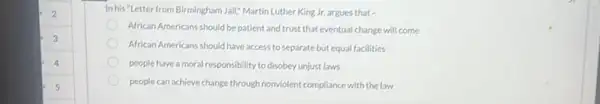 Inhis "Letter from Birmingham Jail," Martin Luther King Jr.argues that -
African Americans should be patient and trust that eventual change will come
African Americans should have access to separate but equal facilities
people have a moral responsibility to disobey unjust laws
people can achieve change through nonviolent compliance with the law