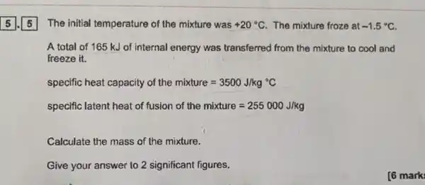 The initial temperature of the mixture was +20^circ C The mixture froze at -1.5^circ C
A total of 165 kJ of internal energy was transferred from the mixture to cool and
freeze it.
specific heat capacity of the mixture=3500J/kg^circ C
specific latent heat of fusion of the mixture=255000J/kg
Calculate the mass of the mixture.
Give your answer to 2 significant figures.
[6 mark