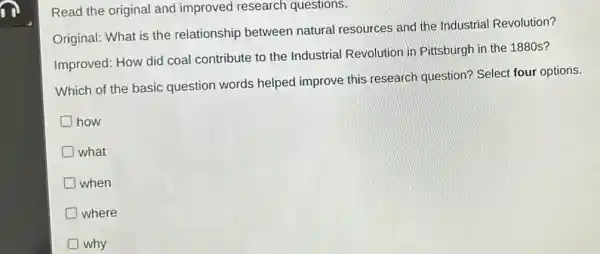 in
Read the original and improved research questions.
Original: What is the relationship between natural resources and the Industria Revolution?
Improved: How did coal contribute to the Industrial Revolution in Pittsburgh in the 1880s?
Which of the basic question words helped improve this research question? Select four options.
D how
D what
D when
D where
why